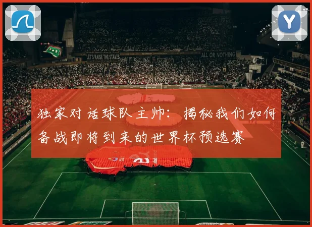 独家对话球队主帅:揭秘我们如何备战即将到来的世界杯预选赛
