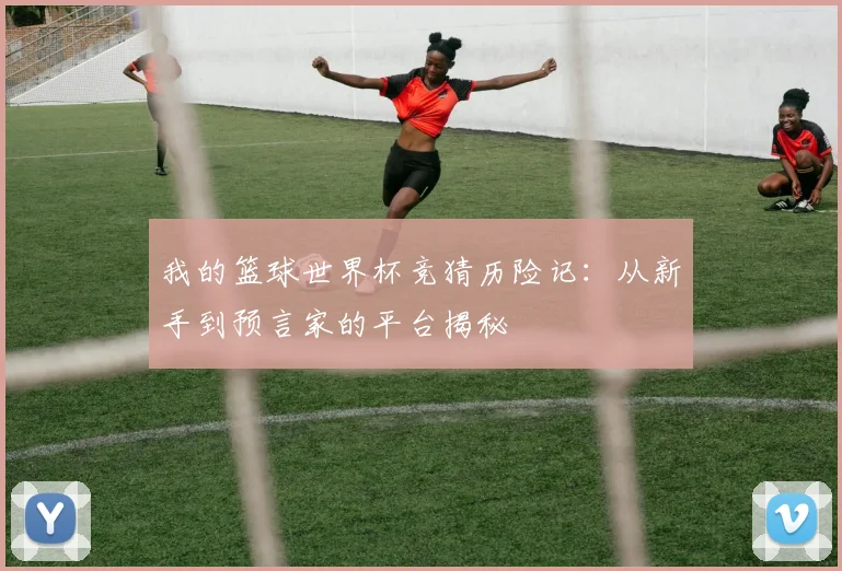 我的篮球世界杯竞猜历险记:从新手到预言家的平台揭秘