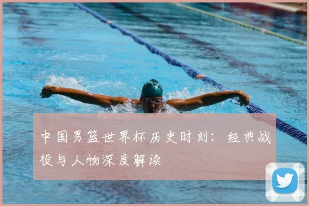 中国男篮世界杯历史时刻：经典战役与人物深度解读