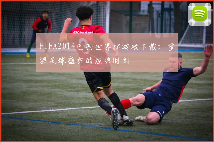 FIFA2014巴西世界杯游戏下载:重温足球盛典的经典时刻