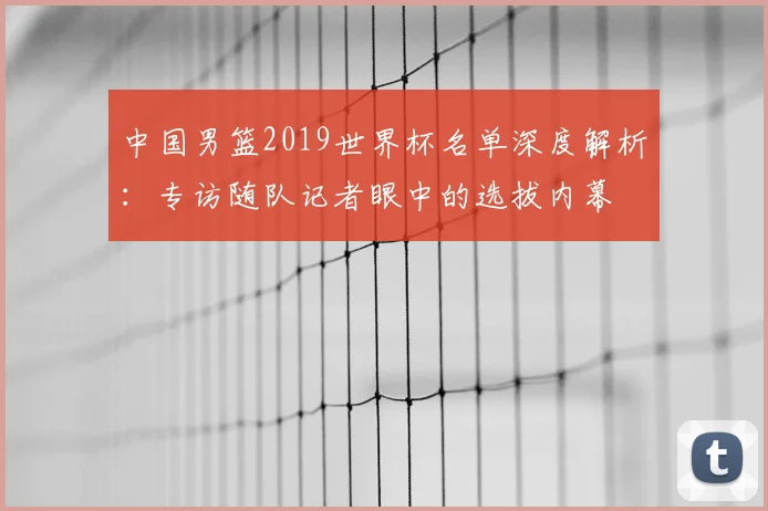 中国男篮2019世界杯名单深度解析：专访随队记者眼中的选拔内幕