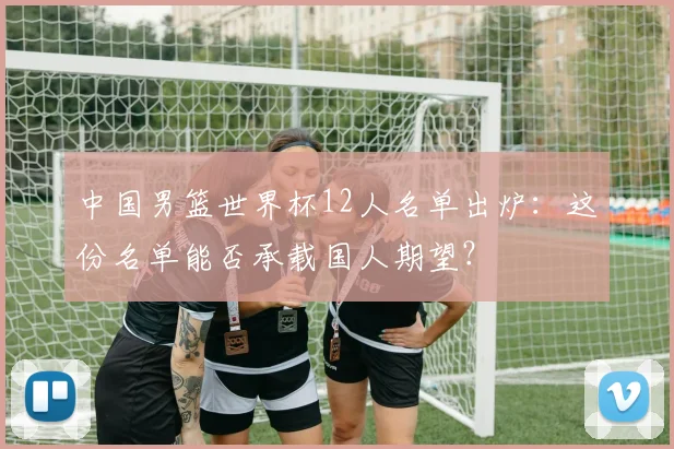 中国男篮世界杯12人名单出炉：这份名单能否承载国人期望？