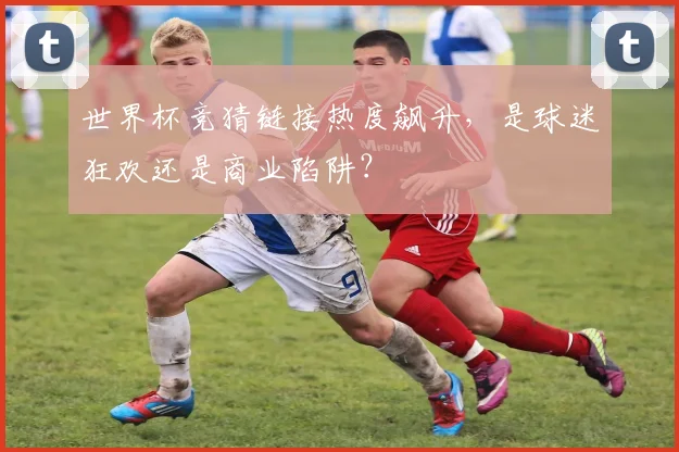 世界杯竞猜链接热度飙升,是球迷狂欢还是商业陷阱?