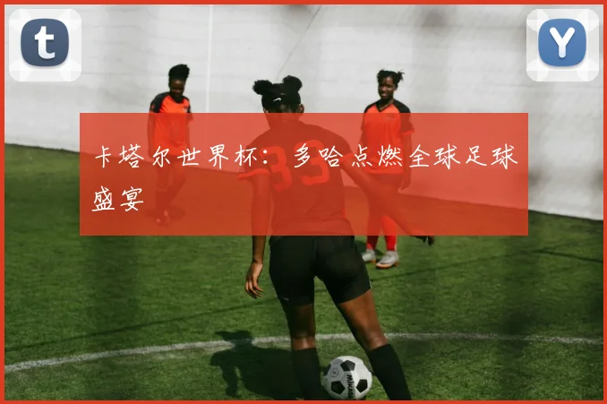 卡塔尔世界杯：多哈点燃全球足球盛宴
