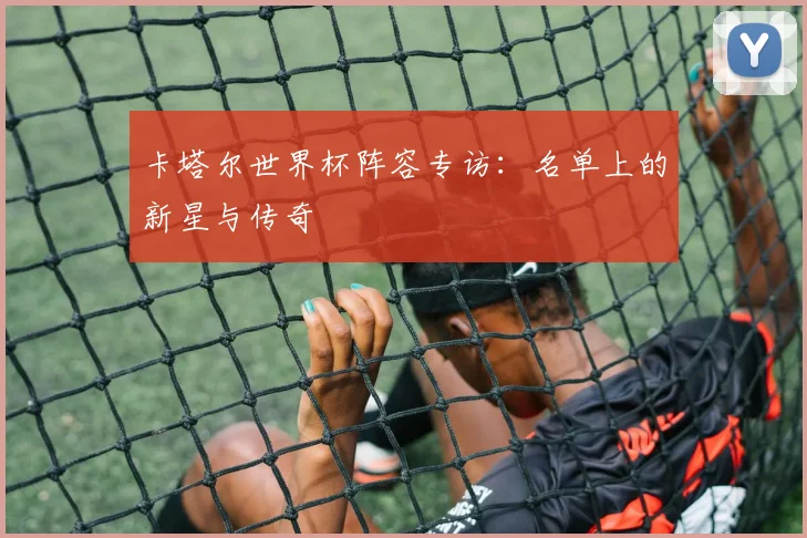 卡塔尔世界杯阵容专访：名单上的新星与传奇