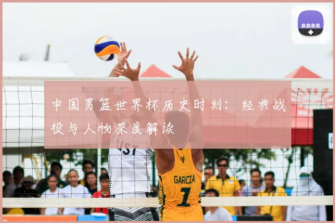 中国男篮世界杯历史时刻：经典战役与人物深度解读