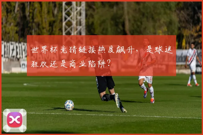 世界杯竞猜链接热度飙升,是球迷狂欢还是商业陷阱?