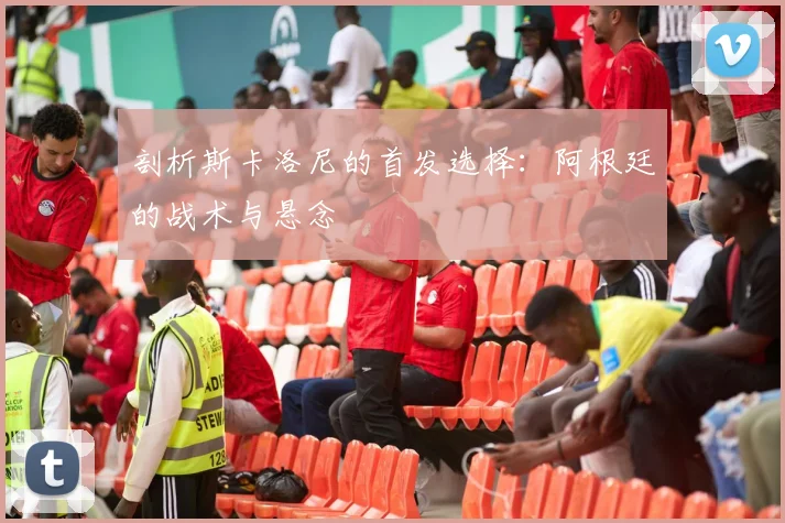 剖析斯卡洛尼的首发选择:阿根廷的战术与悬念