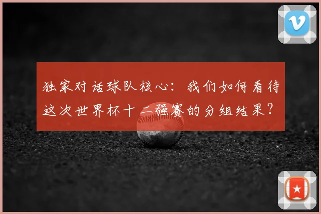 独家对话球队核心:我们如何看待这次世界杯十二强赛的分组结果?