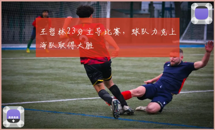 王哲林23分主导比赛，球队力克上海队取得大胜