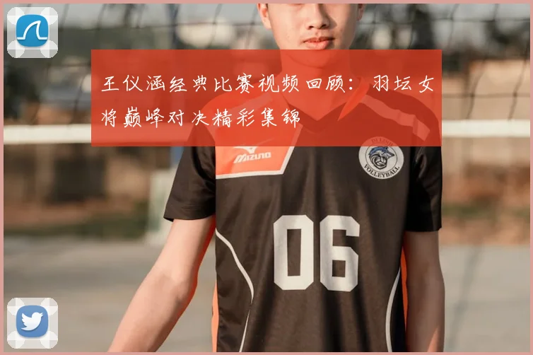 王仪涵经典比赛视频回顾：羽坛女将巅峰对决精彩集锦